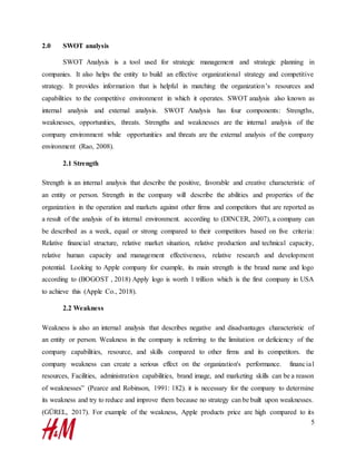 5
2.0 SWOT analysis
SWOT Analysis is a tool used for strategic management and strategic planning in
companies. It also helps the entity to build an effective organizational strategy and competitive
strategy. It provides information that is helpful in matching the organization’s resources and
capabilities to the competitive environment in which it operates. SWOT analysis also known as
internal analysis and external analysis. SWOT Analysis has four components: Strengths,
weaknesses, opportunities, threats. Strengths and weaknesses are the internal analysis of the
company environment while opportunities and threats are the external analysis of the company
environment (Rao, 2008).
2.1 Strength
Strength is an internal analysis that describe the positive, favorable and creative characteristic of
an entity or person. Strength in the company will describe the abilities and properties of the
organization in the operation and markets against other firms and competitors that are reported as
a result of the analysis of its internal environment. according to (DINCER, 2007), a company can
be described as a week, equal or strong compared to their competitors based on five criteria:
Relative financial structure, relative market situation, relative production and technical capacity,
relative human capacity and management effectiveness, relative research and development
potential. Looking to Apple company for example, its main strength is the brand name and logo
according to (BOGOST , 2018) Apply logo is worth 1 trillion which is the first company in USA
to achieve this (Apple Co., 2018).
2.2 Weakness
Weakness is also an internal analysis that describes negative and disadvantages characteristic of
an entity or person. Weakness in the company is referring to the limitation or deficiency of the
company capabilities, resource, and skills compared to other firms and its competitors. the
company weakness can create a serious effect on the organization's performance. financial
resources, Facilities, administration capabilities, brand image, and marketing skills can be a reason
of weaknesses” (Pearce and Robinson, 1991: 182). it is necessary for the company to determine
its weakness and try to reduce and improve them because no strategy can be built upon weaknesses.
(GÜREL, 2017). For example of the weakness, Apple products price are high compared to its
 