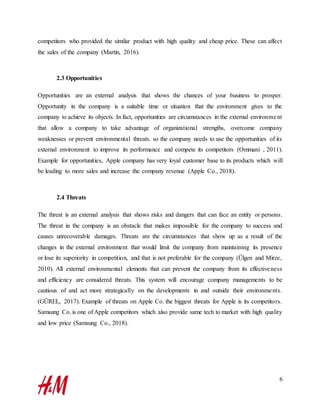 6
competitors who provided the similar product with high quality and cheap price. These can affect
the sales of the company (Martin, 2016).
2.3 Opportunities
Opportunities are an external analysis that shows the chances of your business to prosper.
Opportunity in the company is a suitable time or situation that the environment gives to the
company to achieve its objects. In fact, opportunities are circumstances in the external environment
that allow a company to take advantage of organizational strengths, overcome company
weaknesses or prevent environmental threats. so the company needs to use the opportunities of its
external environment to improve its performance and compete its competitors (Ommani , 2011).
Example for opportunities, Apple company has very loyal customer base to its products which will
be leading to more sales and increase the company revenue (Apple Co., 2018).
2.4 Threats
The threat is an external analysis that shows risks and dangers that can face an entity or persons.
The threat in the company is an obstacle that makes impossible for the company to success and
causes unrecoverable damages. Threats are the circumstances that show up as a result of the
changes in the external environment that would limit the company from maintaining its presence
or lose its superiority in competition, and that is not preferable for the company (Ülgen and Mirze,
2010). All external environmental elements that can prevent the company from its effectiveness
and efficiency are considered threats. This system will encourage company managements to be
cautious of and act more strategically on the developments in and outside their environments.
(GÜREL, 2017). Example of threats on Apple Co. the biggest threats for Apple is its competitors.
Samsung Co. is one of Apple competitors which also provide same tech to market with high quality
and low price (Samsung Co., 2018).
 