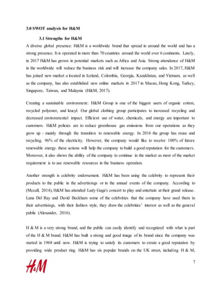 7
3.0 SWOT analysis for H&M
3.1 Strengths for H&M
A diverse global presence: H&M is a worldwide brand that spread in around the world and has a
strong presence. It is operated in more than 70 countries around the world over 6 continents. Lately,
in 2017 H&M has grown in potential markets such as Africa and Asia. Strong attendance of H&M
in the worldwide will reduce the business risk and will increase the company sales. In 2017, H&M
has joined new market a located in Iceland, Colombia, Georgia, Kazakhstan, and Vietnam, as well
as the company, has also established new online markets in 2017 in Macao, Hong Kong, Turkey,
Singapore, Taiwan, and Malaysia (H&M, 2017).
Creating a sustainable environment: H&M Group is one of the biggest users of organic cotton,
recycled polyester, and leucyl. Our global clothing group participates to increased recycling and
decreased environmental impact. Efficient use of water, chemicals, and energy are important to
customers. H&M policies are to reduce greenhouse gas emissions from our operations as they
grow up - mainly through the transition to renewable energy. In 2016 the group has reuse and
recycling. 96% of the electricity. However, the company would like to receive 100% of future
renewable energy. these actions will help the company to build a good reputation for the customers.
Moreover, it also shows the ability of the company to continue in the market as most of the market
requirement is to use renewable resources in the business operation.
Another strength is celebrity endorsement. H&M has been using the celebrity to represent their
products to the public in the advertisings or in the annual events of the company. According to
(Mccall, 2014), H&M has attended Lady Gaga's concert to play and entertain at their grand release.
Lana Del Ray and David Beckham some of the celebrities that the company have used them in
their advertisings, with their fashion style, they draw the celebrities’ interest as well as the general
public (Alexander, 2016).
H & M is a very strong brand, and the public can easily identify and recognized with what is part
of the H & M brand. H&M has built a strong and good image of its brand since the company was
started in 1968 until now. H&M is trying to satisfy its customers to create a good reputation by
providing wide product ring. H&M has six popular brands on the UK street, including H & M,
 