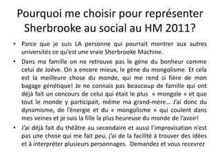 Pourquoi me choisir pour représenter Sherbrooke au social au HM 2011?Parce que je suis LA personne qui pourrait montrer aux autres universités ce qu’est une vraie Sherbrooke Machine.Dans ma famille on ne retrouve pas le gène du bonheur comme celui de Joève. On a encore mieux, le gène du mongolisme. Et cela est la meilleure chose du monde, qui me rend si fière de mon bagage génétique! Je ne connais pas beaucoup de famille qui ont déjà fait un concours de celui qui était le plus  « mongole » et que tout le monde y participait, même ma grand-mère… J’ai donc du dynamisme, de l’énergie et du « mongolisme » qui coulent dans mes veines et je suis la fille la plus heureuse du monde de l’avoir!J’ai déjà fait du théâtre au secondaire et aussi l’improvisation n’est pas une chose qui me fait peu, j’ai de la facilité à trouver des idées et à interpréter plusieurs personnages.  Demandez et vous recevrez