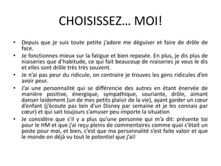 CHOISISSEZ… MOI!Depuis que je suis toute petite j’adore me déguiser et faire de drôle de face.Je fonctionnes mieux sur la fatigue et bien reposée. En plus, je dis plus de niaiseries que d’habitude, ce qui fait beaucoup de niaiseries je vous le dis et elles sont drôle très très souvent.Je n’ai pas peur du ridicule, on contraire je trouves les gens ridicules d’en avoir peur.J’ai une personnalité qui se différencie des autres en étant énervée de manière positive, énergique, sympathique, souriante, drôle, aimant danser laidement (un de mes petits plaisir de la vie), ayant garder un cœur d’enfant (j’écoute pas loin d’un Disney par semaine et je les connais par cœur) et qui sait toujours s’amuser peu importe la situationJe considère que s’il y a plus qu’une personne qui m’a dit: présente toi pour le HM et que j’ai reçu pleins de commentaires comme quoi c’était un poste pour moi, et bien, c’est que ma personnalité s’est faite valoir et que le monde on déjà vu tout le potentiel que j’ai!