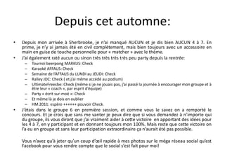 Depuis cet automne:Depuis mon arrivée à Sherbrooke, je n’ai manqué AUCUN et je dis bien AUCUN 4 à 7. En prime, je n’y ai jamais été en civil complètement, mais bien toujours avec un accessoire en main en guise de touche personnelle pour « matcher » avec le thème.J’ai également raté aucun ou sinon très très très très peu party depuis la rentrée:Tournoi beerpong MARKUS: CheckKaraoké AFFAUS: CheckSemaine de l’AFFAUS du LUNDI au JEUDI: CheckRalley JDC: Check ( et j’ai même accédé au podium)UltimateFreesbe: Check (même si je ne jouais pas, j’ai passé la journée à encourager mon groupe et à être leur « coach », par esprit d’équipe)Party « écrit sur-moé »: CheckEt même là je dois en oublierHM 2011: espère ++++++ pouvoir Check.J’étais dans le groupe 6 en première session, et comme vous le savez on a remporté le concours. Et je crois que sans me vanter je peux dire que si vous demandez à n’importe qui du groupe, ils vous diront que j’ai vraiment aider à cette victoire  en apportant des idées pour les 4 à 7, en y participant et en donnant toujours mon 100%. Mais reste que cette victoire on l’a eu en groupe et sans leur participation extraordinaire ça n’aurait été pas possible.	Vous n’avez qu’à jeter qu’un coup d’œil rapide à mes photos sur le méga réseau social qu’est Facebook pour vous rendre compte que le social s’est fait pour moi!