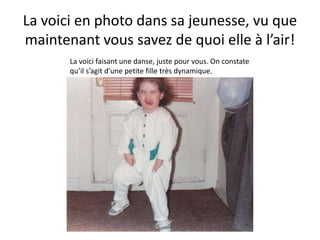 La voici en photo dans sa jeunesse, vu que maintenant vous savez de quoi elle à l’air!La voici faisant une danse, juste pour vous. On constate qu’il s’agit d’une petite fille très dynamique.