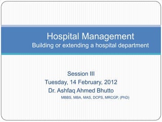 Hospital Management
Building or extending a hospital department



            Session III
    Tuesday, 14 February, 2012
     Dr. Ashfaq Ahmed Bhutto
          MBBS, MBA, MAS, DCPS, MRCGP, (PhD)
 