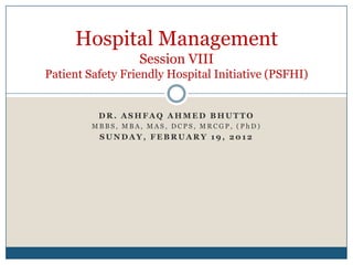 Hospital Management
                  Session VIII
Patient Safety Friendly Hospital Initiative (PSFHI)


          DR. ASHFAQ AHMED BHUTTO
         MBBS, MBA, MAS, DCPS, MRCGP, (PhD)
          SUNDAY, FEBRUARY 19, 2012
 