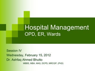 Hospital Management
           OPD, ER, Wards


Session IV
Wednesday, February 15, 2012
Dr. Ashfaq Ahmed Bhutto
          MBBS, MBA, MAS, DCPS, MRCGP, (PhD)
 