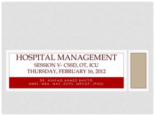 HOSPITAL MANAGEMENT
    SESSION V- CSSD, OT, ICU
  THURSDAY, FEBRUARY 16, 2012
       DR. ASHFAQ AHMED BHUTTO
  MBBS, MBA, MAS, DCPS, MRCGP, (PHD)
 