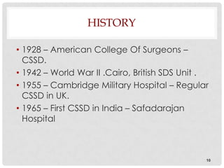 HISTORY

• 1928 – American College Of Surgeons –
  CSSD.
• 1942 – World War II .Cairo, British SDS Unit .
• 1955 – Cambridge Military Hospital – Regular
  CSSD in UK.
• 1965 – First CSSD in India – Safadarajan
  Hospital



                                               10
 