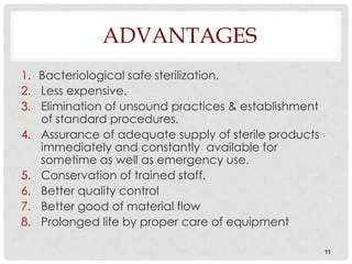 ADVANTAGES
1. Bacteriological safe sterilization.
2. Less expensive.
3. Elimination of unsound practices & establishment
   of standard procedures.
4. Assurance of adequate supply of sterile products
   immediately and constantly available for
   sometime as well as emergency use.
5. Conservation of trained staff.
6. Better quality control
7. Better good of material flow
8. Prolonged life by proper care of equipment

                                                      11
 