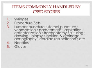 ITEMS COMMONLY HANDLED BY
             CSSD STORES
1.   Syringes
2.   Procedure Sets
3.   Lumbar puncture ; sternal puncture ;
     venesection ; paracentesis ; aspiration ;
     catheterization ; tracheotomy ; suturing ;
     dressing ; biopsy ; incision & drainage ;
     aortography ; cardiac resuscitation ; etc
4.   Needles
5.   Gloves




                                                  12
 