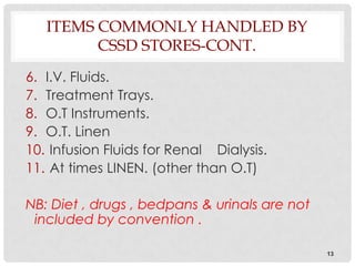 ITEMS COMMONLY HANDLED BY
         CSSD STORES-CONT.
6. I.V. Fluids.
7. Treatment Trays.
8. O.T Instruments.
9. O.T. Linen
10. Infusion Fluids for Renal Dialysis.
11. At times LINEN. (other than O.T)

NB: Diet , drugs , bedpans & urinals are not
 included by convention .

                                               13
 