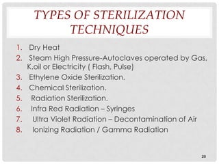 TYPES OF STERILIZATION
         TECHNIQUES
1. Dry Heat
2. Steam High Pressure-Autoclaves operated by Gas,
   K.oil or Electricity ( Flash, Pulse)
3. Ethylene Oxide Sterilization.
4. Chemical Sterilization.
5. Radiation Sterilization.
6. Infra Red Radiation – Syringes
7. Ultra Violet Radiation – Decontamination of Air
8. Ionizing Radiation / Gamma Radiation


                                                20
 