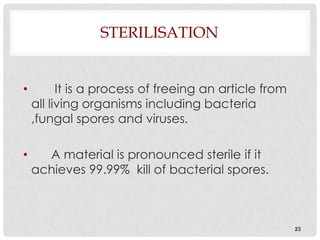 STERILISATION


•         It is a process of freeing an article from
    all living organisms including bacteria
    ,fungal spores and viruses.

•     A material is pronounced sterile if it
    achieves 99.99% kill of bacterial spores.



                                                       23
 