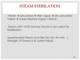 STEAM STERILATION

- Water  Saturated  Wet vapor  Dry saturated
 Vapor  Super Heated Vapor / Steam

- Steam with <0.95 Dryness Factor is not useful for
 Sterilization.

- Superheated Steam acts like Dry Hot Air only . (
  Strength Of Steam is its Latent Heat)




                                                      24
 