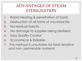 ADVANTAGES OF STEAM
           STERILISATION
1. Rapid heating & penetration of loads.
2. Destruction of all forms of microbial life
3. No residual toxicity.
4. No damage to supplies being sterilised.
5. Easy Quality Control
6. Economical & Reliable
7. This method is unsuitable for heat sensitive
   and non- permeable material

                                                  26
 