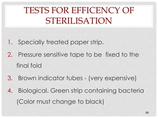 TESTS FOR EFFICENCY OF
         STERILISATION

1. Specially treated paper strip.

2. Pressure sensitive tape to be fixed to the
   final fold

3. Brown indicator tubes - (very expensive)

4. Biological. Green strip containing bacteria
   (Color must change to black)
                                                 29
 