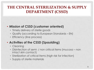 THE CENTRAL STERILIZATION & SUPPLY
        DEPARTMENT (CSSD)


• Mission of CSSD (customer oriented)
  • Timely delivery of sterile goods
  • Quality (according to European Standards – EN)
  • Efficiency (line process)

• Activities of the CSSD (Spaulding)
  • Cleaning
  • Disinfection of semi- / non critical items (mucosa – non
    intact skin contact)
  • Sterilization of critical items (high risk for infection)
  • Supply of sterile materials

                                                                3
 