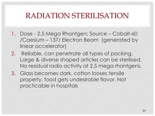 RADIATION STERILISATION

1. Dose - 2.5 Mega Rhontgen; Source – Cobalt-60
   /Caesium – 137/ Electron Beam (generated by
   linear accelerator)
2. Reliable, can penetrate all types of packing.
   Large & diverse shaped articles can be sterilised.
   No residual radio activity at 2.5 mega rhontgens.
3. Glass becomes dark, cotton looses tensile
   property, food gets undesirable flavor. Not
   practicable in hospitals



                                                        31
 
