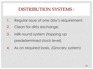 DISTRIBUTION SYSTEMS :

1.   Regular issue of one day’s requirement.
2.   Clean for dirty exchange.

3.   Milk round system (topping up
     predetermined stock level)

4.   As on required basis. (Grocery system)



                                               33
 