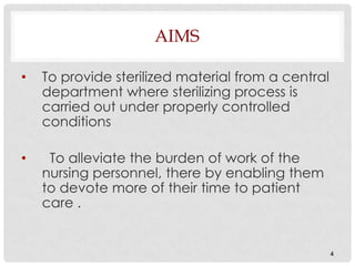 AIMS

•   To provide sterilized material from a central
    department where sterilizing process is
    carried out under properly controlled
    conditions

•    To alleviate the burden of work of the
    nursing personnel, there by enabling them
    to devote more of their time to patient
    care .


                                                    4
 