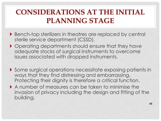CONSIDERATIONS AT THE INITIAL
        PLANNING STAGE
 Bench-top sterilizers in theatres are replaced by central
  sterile service department (CSSD).
 Operating departments should ensure that they have
  adequate stocks of surgical instruments to overcome
  issues associated with dropped instruments.

 Some surgical operations necessitate exposing patients in
  ways that they find distressing and embarrassing.
  Protecting their dignity is therefore a critical function.
 A number of measures can be taken to minimise the
  invasion of privacy including the design and fitting of the
  building.
                                                              46
 