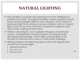 NATURAL LIGHTING

 Natural light is of particular importance to the wellbeing of
  patients and staff. All surgical facilities, where possible, should
  have natural daylight directly from windows, or by means of
  borrowed light from windows across corridors. Lack of natural
  light is one of the most common complaints made by staff
  about their working environment.
 Where natural light is not available through conventional
  means, consideration should be given to using recently-
  developed technology, which allows natural light to be
  ducted to internal rooms even in multi-storey buildings.
 Where possible, the following areas within the department
  should have natural light:
   operating theatres;
   recovery unit;
   staff rest room.                                                    48
 
