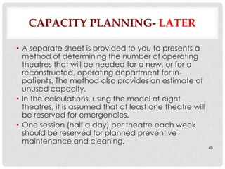 CAPACITY PLANNING- LATER

• A separate sheet is provided to you to presents a
  method of determining the number of operating
  theatres that will be needed for a new, or for a
  reconstructed, operating department for in-
  patients. The method also provides an estimate of
  unused capacity.
• In the calculations, using the model of eight
  theatres, it is assumed that at least one theatre will
  be reserved for emergencies.
• One session (half a day) per theatre each week
  should be reserved for planned preventive
  maintenance and cleaning.
                                                           49
 