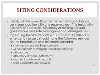 SITING CONSIDERATIONS

• Ideally, all the operating theatres in the hospital should
  be in one location with one recovery unit. This helps with
  flexibility of operation, efficiency of staffing, clinical
  governance and safe management of emergencies.
• Operating theatre departments that admit patients for
  emergency surgery should have the following services
  on the hospital site as a minimum standard
  • emergency care (A&E department);
  • 24-hour access to imaging, including scanning;
  • critical care;
  • laboratory services (pathology);
  • in-patient acute services; and
  • orthopaedic/trauma services.
                                                               51
 