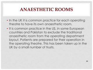 ANAESTHETIC ROOMS

• In the UK it is common practice for each operating
  theatre to have its own anaesthetic room.
• It is common practice in the US, in some European
  countries and Pakistan to exclude the traditional
  anaesthetic room from the operating department
  layout. Patients are prepared for their operation in
  the operating theatre. This has been taken up in the
  UK by a small number of trusts.



                                                     53
 