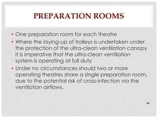PREPARATION ROOMS

• One preparation room for each theatre
• Where the laying-up of trolleys is undertaken under
  the protection of the ultra-clean ventilation canopy
  it is imperative that the ultra-clean ventilation
  system is operating at full duty
• Under no circumstances should two or more
  operating theatres share a single preparation room,
  due to the potential risk of cross-infection via the
  ventilation airflows.

                                                     54
 