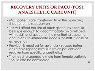 RECOVERY UNITS OR PACU (POST
     ANAESTHETIC CARE UNIT)
• Most patients are transferred from the operating
  theatre to the recovery unit.
• This will affect the size of each space, as it should
  be large enough to accommodate an adult bed
  with additional space for the monitoring equipment
  and to ensure immediate access for staff in case of
  emergency
• Provision is required for quiet dark spaces (using
  adjustable lighting levels) in which patients can
  recover from specific anaesthetics
• The need to segregate male from female patients
  should also be considered.                            55
 