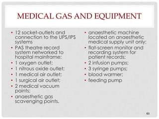 MEDICAL GAS AND EQUIPMENT

• 12 socket-outlets and       • anaesthetic machine
  connection to the UPS/IPS     located on anaesthetic
  systems                       medical supply unit only;
• PAS theatre record          • flat-screen monitor and
  system networked to           recording system for
  hospital mainframe;           patient records;
• 1 oxygen outlet;            • 2 infusion pumps;
• 1 nitrous oxide outlet;     • 3 syringe pumps;
• 1 medical air outlet;       • blood warmer;
• 1 surgical air outlet;      • feeding pump
• 2 medical vacuum
  points;
• anaesthetic gas
  scavenging points.

                                                            63
 