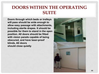 DOORS WITHIN THE OPERATING
             SUITE
Doors through which beds or trolleys
will pass should be wide enough to
allow easy passage with attachments,
including sterile drapes. It should be
possible for them to stand in the open
position. All doors should be fitted
with vision panels capable of being
obscured, and have laser-proof
blinds. All doors
should close quietly




                                         66
 
