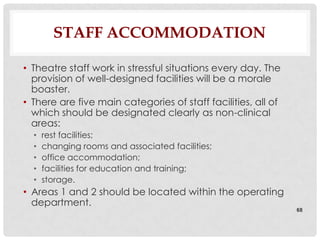 STAFF ACCOMMODATION

• Theatre staff work in stressful situations every day. The
  provision of well-designed facilities will be a morale
  boaster.
• There are five main categories of staff facilities, all of
  which should be designated clearly as non-clinical
  areas:
  •   rest facilities;
  •   changing rooms and associated facilities;
  •   office accommodation;
  •   facilities for education and training;
  •   storage.
• Areas 1 and 2 should be located within the operating
  department.
                                                               68
 