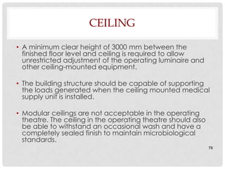 CEILING

• A minimum clear height of 3000 mm between the
  finished floor level and ceiling is required to allow
  unrestricted adjustment of the operating luminaire and
  other ceiling-mounted equipment.

• The building structure should be capable of supporting
  the loads generated when the ceiling mounted medical
  supply unit is installed.

• Modular ceilings are not acceptable in the operating
  theatre. The ceiling in the operating theatre should also
  be able to withstand an occasional wash and have a
  completely sealed finish to maintain microbiological
  standards.
                                                              70
 