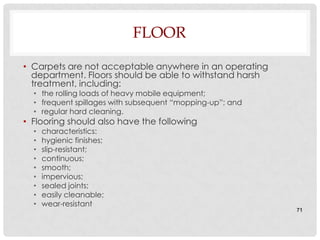 FLOOR

• Carpets are not acceptable anywhere in an operating
  department. Floors should be able to withstand harsh
  treatment, including:
  • the rolling loads of heavy mobile equipment;
  • frequent spillages with subsequent “mopping-up”; and
  • regular hard cleaning.
• Flooring should also have the following
  •   characteristics:
  •   hygienic finishes;
  •   slip-resistant;
  •   continuous;
  •   smooth;
  •   impervious;
  •   sealed joints;
  •   easily cleanable;
  •   wear-resistant
                                                           71
 