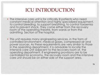 ICU INTRODUCTION
• The intensive care unit is for critically ill patients who need
  constant medical attention and highly specialized equipment,
  to control bleeding, to support breathing, to control toxaemia
  and to prevent shock. They come either from the recovery
  room of the operating theatre, from wards or from the
  admitting Section of the hospital.

• This unit requires many engineering services, in the form of
  controlled environment, medical gases, compressed air and
  power sources. As these requirements are very similar to those
  in the operating department, it is advisable to locate the
  intensive care unit adjacent to the recovery room of, the
  operating department. If engineering provisions are to be
  centralized for economy, the recovery room and the intensive
  care unit should be on either side of the support area.

                                                                76
 