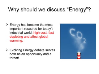Why should we discuss “Energy”? Energy has become the most important resource for today’s industrial world:  high cost, fast depleting and affect global warming. Evolving Energy debate serves both as an opportunity and a  threat!  