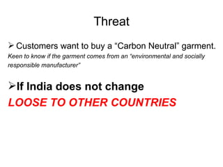 Threat Customers want to buy a “Carbon Neutral” garment. Keen to know if the garment comes from an “environmental and socially responsible manufacturer” If India does not change   LOOSE TO OTHER COUNTRIES 