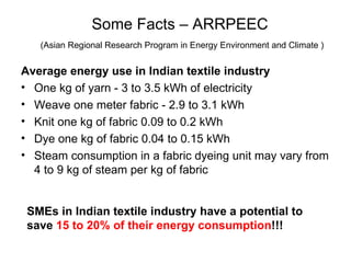 Some Facts –  ARRPEEC   ( Asian Regional Research Program in Energy Environment and Climate ) Average energy use in Indian textile industry One kg of yarn - 3 to 3.5 kWh of electricity Weave one meter fabric - 2.9 to 3.1 kWh Knit one kg of fabric 0.09 to 0.2 kWh Dye one kg of fabric 0.04 to 0.15 kWh  Steam consumption in a fabric dyeing unit may vary from 4 to 9 kg of steam per kg of fabric SMEs in Indian textile industry have a potential to save  15 to 20% of their energy consumption !!! 