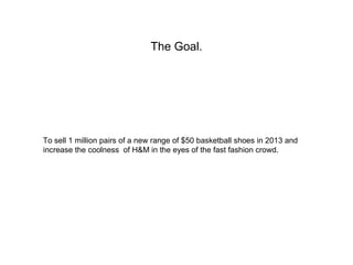 The Goal.




To sell 1 million pairs of a new range of $50 basketball shoes in 2013 and
increase the coolness of H&M in t...