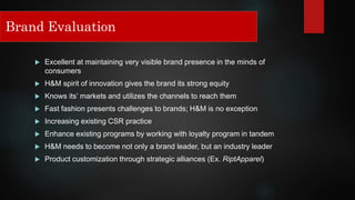  Excellent at maintaining very visible brand presence in the minds of
consumers
 H&M spirit of innovation gives the brand its strong equity
 Knows its’ markets and utilizes the channels to reach them
 Fast fashion presents challenges to brands; H&M is no exception
 Increasing existing CSR practice
 Enhance existing programs by working with loyalty program in tandem
 H&M needs to become not only a brand leader, but an industry leader
 Product customization through strategic alliances (Ex. RiptApparel)
Brand Evaluation
 