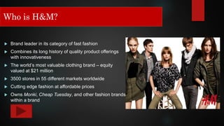 Who is H&M?
 Brand leader in its category of fast fashion
 Combines its long history of quality product offerings
with innovativeness
 The world’s most valuable clothing brand – equity
valued at $21 million
 3500 stores in 55 different markets worldwide
 Cutting edge fashion at affordable prices
 Owns Monki, Cheap Tuesday, and other fashion brands
within a brand
Who is H&M?
 