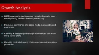 Growth Analysis
 H&M has experienced intensive periods of growth, most
notably during the late 1990s to present day
 Internet, e-commerce, and social media increased brand
awareness
 Celebrity + designer partnerships have helped turn H&M
into a luxury brand
 Carefully controlled supply chain ensures a quick-to-store
production
Growth Analysis
 