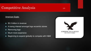 American Eagle:
 $3.3 billion in revenue
 A losing interest amongst logo eccentric stores
 Removing logo
 Much more expensive
 Beginning to expand globally to compete with H&M
Competitive Analysis 1/3
 