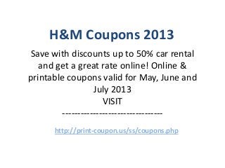 H&M Coupons 2013
Save with discounts up to 50% car rental
   and get a great rate online! Online &
printable coupons valid for May, June and
                  July 2013
                     VISIT
        ---------------------------------
      http://print-coupon.us/ss/coupons.php
 