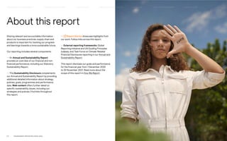 Sharing relevant and accountable information
about our business practices, supply chain and
products is important for tracking our progress
and learnings towards a more sustainable future.
Our reporting includes several components:
— An Annual and Sustainability Report
provides an overview of our financial and non-
financial performance, including our Statutory
Sustainability Report.
— This Sustainability Disclosure complements
our Annual and Sustainability Report by providing
additional detailed information about strategy,
policies, goals, programmes and performance
data. Web content offers further detail on
specific sustainability issues, including our
strategies and policies. Find links throughout
this report.
About this report
— Report Stories showcase highlights from
our work. Follow links across this report.
— External reporting frameworks: Global
Reporting Initiative and UN Guiding Principles
indexes, and Task Force on Climate-Related
Financial Disclosures reporting in our Annual and
Sustainability Report.
This report discloses our goals and performance
for the financial year from 1 December 2020
to 30 November 2021. Read more about the
scope of this report in How We Report.
P.2	 TR ANSPARENT REPORTING SINCE 2002
HOW WE LEAD THE CHANGE
OUR APPROACH TO SUSTAINABILIT Y HIGHLIGHTS 2021 CIRCUL AR & CLIMATE POSITIVE HOW WE REPORT
SUPPLY CHAIN MANAGEMENT
FAIR & EQUAL
 