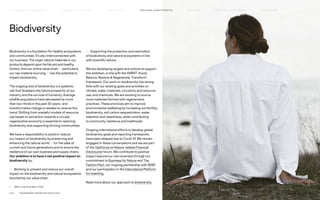 Biodiversity
Biodiversity is a foundation for healthy ecosystems
and communities. It’s also interconnected with
our business. The virgin natural materials in our
products depend upon fertile soil and healthy
forests. And our entire value chain — particularly
our raw material sourcing — has the potential to
impact biodiversity.
The ongoing loss of biodiversity is a systemic
risk that threatens the future prosperity of our
industry and the survival of humanity. Average
wildlife populations have decreased by more
than two-thirds in the past 50 years,1
and
transformative change is needed to reverse this
trend. Shifting from wasteful models of resource
use based on extraction towards a circular,
regenerative economy is essential to restoring
biodiversity and supporting thriving communities.
We have a responsibility to avoid or reduce
our impact on biodiversity by preserving and
enhancing the natural world — for the sake of
current and future generations and to ensure the
resilience of our own business and supply chains.
Our ambition is to have a net positive impact on
biodiversity by:
— Working to prevent and reduce our overall
impact on the biodiversity and natural ecosystems
touched by our value chain.
— Supporting the protection and restoration
of biodiversity and natural ecosystems in line
with scientific advice.
We are developing targets and actions to support
this ambition, in line with the ARRRT (Avoid,
Reduce, Restore  Regenerate, Transform)
framework. Our work on biodiversity has strong
links with our existing goals and activities on
climate, water, materials, circularity and resource
use, and chemicals. We are working to source
more materials farmed with regenerative
practices. These practices aim to improve
environmental wellbeing by increasing soil fertility,
biodiversity, soil carbon sequestration, water
retention and cleanliness, while contributing
to community resilience and livelihoods.
Ongoing international efforts to develop global
biodiversity goals and reporting frameworks
have been delayed due to Covid-19. We remain
engaged in these conversations and we are part
of the Taskforce on Nature-related Financial
Disclosures forum. We contribute to positive
impact beyond our own business through our
commitment to Business for Nature and The
Fashion Pact, our ongoing partnership with WWF
and our participation in the International Platform
for Insetting.
Read more about our approach to biodiversity.
1) 	 WWF Living Planet Report 2020.
P.25	 TR ANSPARENT REPORTING SINCE 2002
CIRCUL AR  CLIMATE POSITIVE
HOW WE LEAD THE CHANGE
OUR APPROACH TO SUSTAINABILIT Y FAIR  EQUAL SUPPLY CHAIN MANAGEMENT HOW WE REPORT
HIGHLIGHTS 2021
 