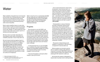 Water
Water availability is the global issue most impacted
by the climate crisis.1
Existing pressures on water
resources are accelerated by climate change,
placing ecosystems at high risk of water scarcity
under further stress and exacerbating existing
water access inequalities.
Risks to water availability impact our value chain,
which is reliant on water for production processes.
Access to clean, safe water is also a fundamental
human right. Globally, 771 million people don’t have
access to clean water close to home,2
and 31% of
schools do not have clean water.3
We have a duty to use water responsibly and
help safeguard water quality, accessibility and
availability, especially in areas of high water risk.
We work towards reducing negative impact on
water through improvements in our supply chain
and enable others to do the same. Our Water
Stewardship Strategy and Water Roadmap
2018-2022 guide our approach and actions.
We use WWF’s Water Risk Filter to assess risks
in our operations and supply chain. Our water
management requirements for suppliers include
minimum and aspirational requirements on water
use, quality and management.
Water is a key focus for our partnership with WWF.
We also collaborate with organisations such as
the 2030 Water Resources Group (2030 WRG).
We align our reporting with the Sustainable
Apparel Coalition and Zero Discharge of
Hazardous Chemicals.
Progress
— We continued our work with WWF to set
context-specific (contextual) water targets and
develop our new 2030 Water Strategy. Together,
we identified the contextual water conditions for
over 1,100 of our suppliers, including issues such
as external governance, WASH (water, sanitation
and hygiene), quality, water scarcity, flooding and
extreme climate-induced events. We are using
the findings to develop targets for each supplier
site that align water performance with relevant
water challenges.
— To share learnings from our work with WWF,
we co-published two guides: Contextual Water
Targets and Putting Water Strategy into Context,
for companies looking to begin or currently
engaged in similar exercises.
— The Covid-19 pandemic continued to affect
suppliers’ water performance:
	
– Due to reduced demand for orders during
the pandemic, many factories had to run
machines at very low production capacity
without being able to achieve equivalent
water use reductions. This impacted progress
toward our water consumption reduction
goal — we achieved a 10.3% reduction in
production water use from a 2017 baseline
and a 6.6% reduction compared to last year,
making it unlikely we will meet our goal of
-25% by 2022.
	
– Partial operation or closure of factories
also affect wastewater treatment plant
performance, many of which require a
continuous flow of wastewater to continue
working effectively. We continued to share
guidance on wastewater treatment care, from
the German development agency GIZ, with all
our business partners. In 2021, 88% of supplier
factories with on-site effluent treatment plant
(ETP) functionality assessments achieved green
grade and 98% had discharge water quality
that is Zero Discharge of Hazardous Chemicals
wastewater compliant.
	
– We paused or delayed dialogue with
suppliers on investments in new technology
or equipment to improve water use.
— Where possible, we continued to partner
with our suppliers to deploy water efficiency
measures. For example, HM HOME implemented
a water efficiency project with suppliers in India,
achieving 35-40% reduction in water use.
— We worked with suppliers in Bangladesh to
expand water recycling in denim washing facilities,
1)	 Based on the sixth report from the IPCC.
2)	 WHO/UNICEF Joint Monitoring Programme 2021.
3)	
WHO/UNICEF Joint Monitoring Programme 2020: Drinking water,
sanitation and hygiene in schools; Global baseline report.
P.27	 TR ANSPARENT REPORTING SINCE 2002
CIRCUL AR  CLIMATE POSITIVE
HOW WE LEAD THE CHANGE
OUR APPROACH TO SUSTAINABILIT Y FAIR  EQUAL SUPPLY CHAIN MANAGEMENT HOW WE REPORT
HIGHLIGHTS 2021
 