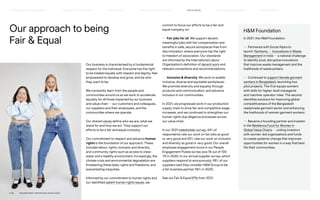 Our approach to being
Fair  Equal
Our business is characterised by a fundamental
respect for the individual. Everyone has the right
to be treated equally with respect and dignity, feel
empowered to develop and grow, and be who
they want to be.
We constantly learn from the people and
communities around us as we work to accelerate
equality for all those impacted by our business
and value chain — our customers and colleagues,
our suppliers and their employees, and the
communities where we operate.
Our shared values define who we are, what we
stand for and how we act. They support our
efforts to be a fair and equal company.
Our commitment to respect and advance human
rights is the foundation of our approach. These
includes labour rights, inclusion and diversity,
and community rights such as access to clean
water and a healthy environment. Increasingly, the
climate crisis and environmental degradation are
threatening these basic rights and freedoms, and
exacerbating inequities.
Informed by our commitment to human rights and
our identified salient human rights issues, we
commit to focus our efforts to be a fair and
equal company on:
— Fair jobs for all. We support decent,
meaningful jobs with fair compensation and
benefits in safe, secure workplaces free from
discrimination, where everyone has the right
to freedom of association. Our standards
are informed by the International Labour
Organization’s definition of decent work and
relevant conventions and recommendations.
— Inclusion  diversity. We work to enable
inclusive, diverse and equitable workplaces.
We promote diversity and equality through
products and communication, and advance
inclusion in our communities.
In 2021, we progressed work in our production
supply chain to drive fair and competitive wage
increases, and we continued to strengthen our
human rights due diligence processes across
our value chain.
In our 2021 stakeholder survey, 44% of
respondents rate our work on fair jobs as good
or very good and 50% rate our work on inclusion
and diversity as good or very good. Our overall
employee engagement score in our People
Engagement Pulses survey was 76 out of 100
(75 in 2020). In our annual supplier survey, which
suppliers respond to anonymously, 98% of our
suppliers said they consider HM Group to be
a fair business partner (96% in 2020).
See our Fair  Equal KPIs from 2021.
HM Foundation
In 2021, the HM Foundation:
— Partnered with Social Alpha to
launch Techtonic — Innovations in Waste
Management in India — a national challenge
to identify local, disruptive innovations
that improve waste management and the
livelihoods of waste pickers.
— Continued to support female garment
workers in Bangladesh, launching two
pilot projects. The first equips workers
with skills for higher-level managerial
and machine-operator roles. The second
identifies solutions for improving global
competitiveness of the Bangladesh
readymade garment sector and enhancing
the livelihoods of women garment workers.
— Became a founding partner and investor
in the Resilience Fund for Women in
Global Value Chains — uniting investors
with women-led organisations and funds
to create systemic change that improves
opportunities for women in a way that best
fits their communities.
P.48	 TR ANSPARENT REPORTING SINCE 2002
FAIR  EQUAL
HOW WE LEAD THE CHANGE
OUR APPROACH TO SUSTAINABILIT Y CIRCUL AR  CLIMATE POSITIVE SUPPLY CHAIN MANAGEMENT HOW WE REPORT
HIGHLIGHTS 2021
 